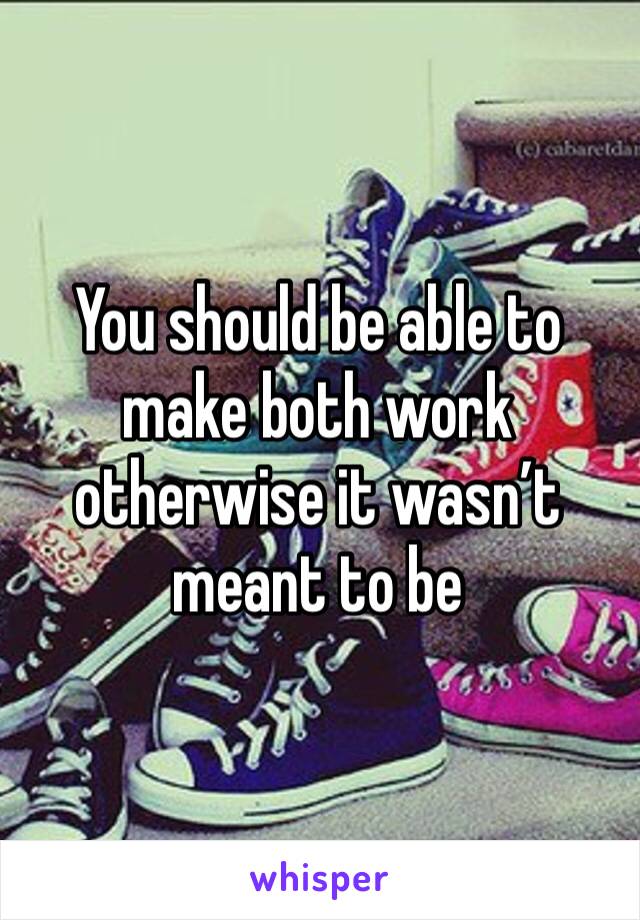 You should be able to make both work otherwise it wasn’t meant to be