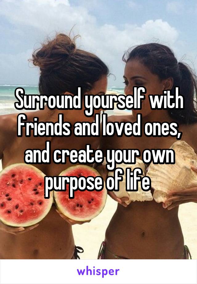 Surround yourself with friends and loved ones, and create your own purpose of life 