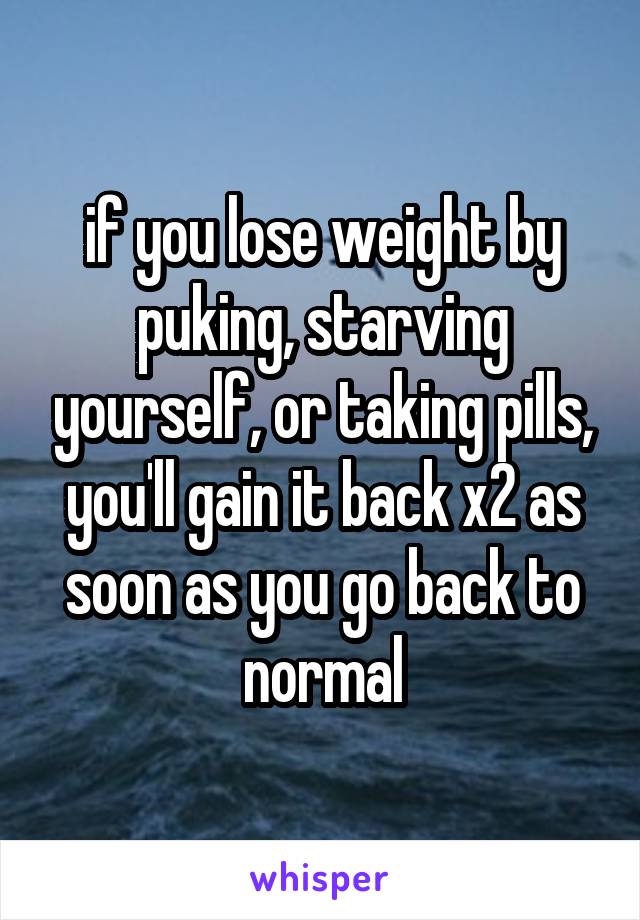 if you lose weight by puking, starving yourself, or taking pills, you'll gain it back x2 as soon as you go back to normal