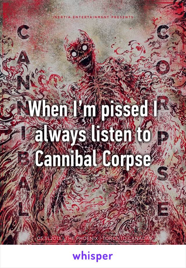 When I’m pissed I always listen to Cannibal Corpse