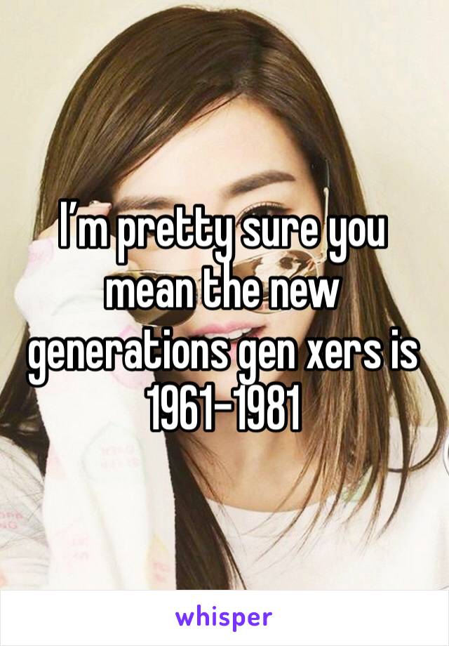 I’m pretty sure you mean the new generations gen xers is 1961-1981 