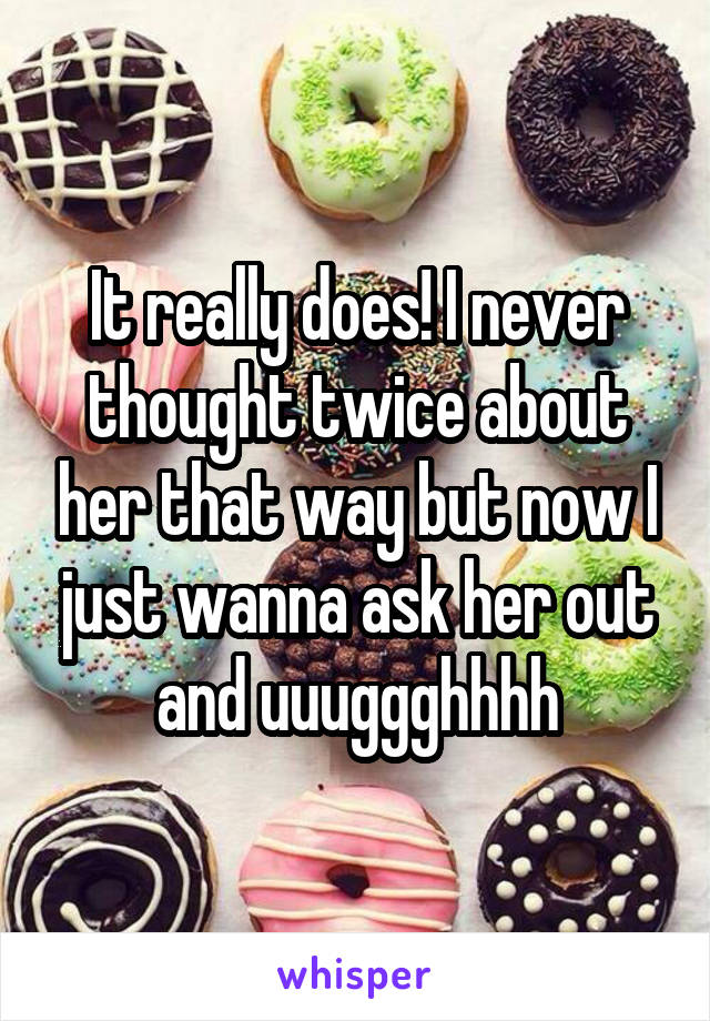 It really does! I never thought twice about her that way but now I just wanna ask her out and uuuggghhhh