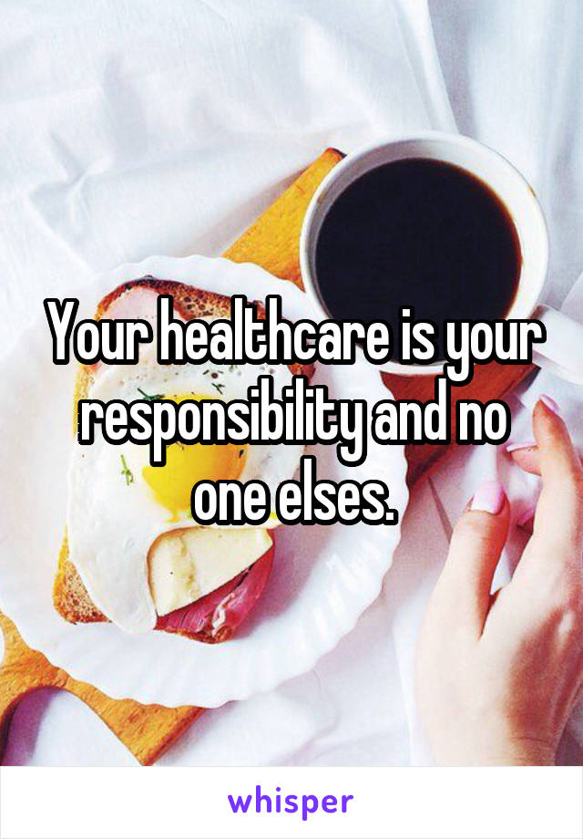Your healthcare is your responsibility and no one elses.