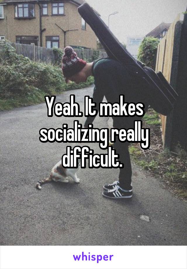 Yeah. It makes socializing really difficult. 