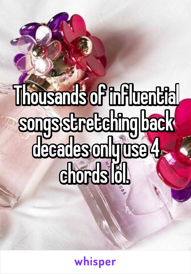 Thousands of influential songs stretching back decades only use 4 chords lol. 
