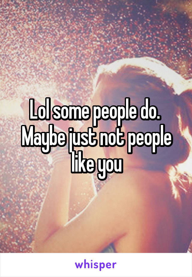 Lol some people do.  Maybe just not people like you