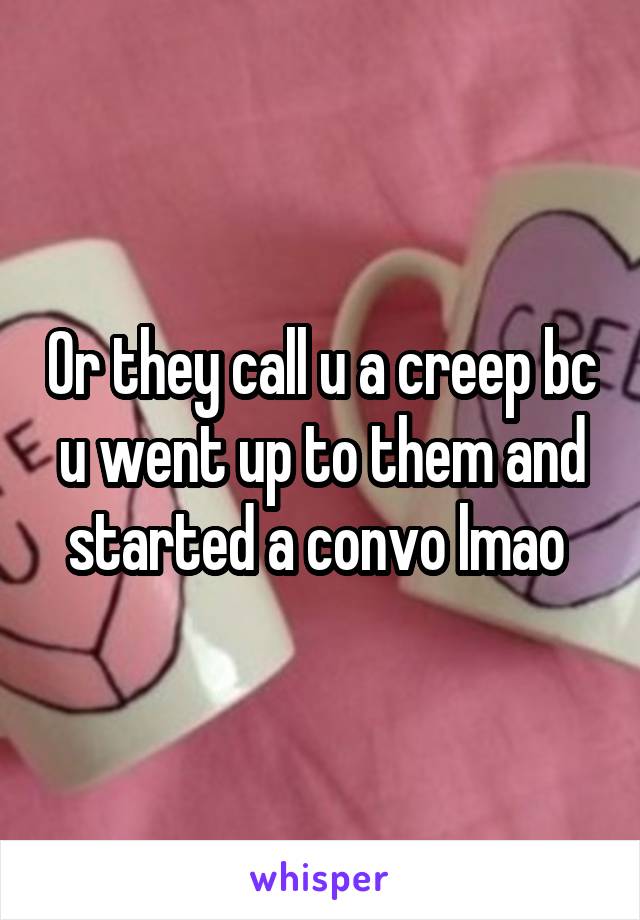 Or they call u a creep bc u went up to them and started a convo lmao 