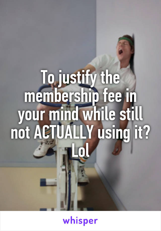 To justify the membership fee in your mind while still not ACTUALLY using it? Lol