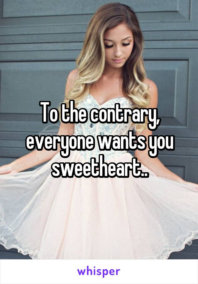To the contrary, everyone wants you sweetheart..