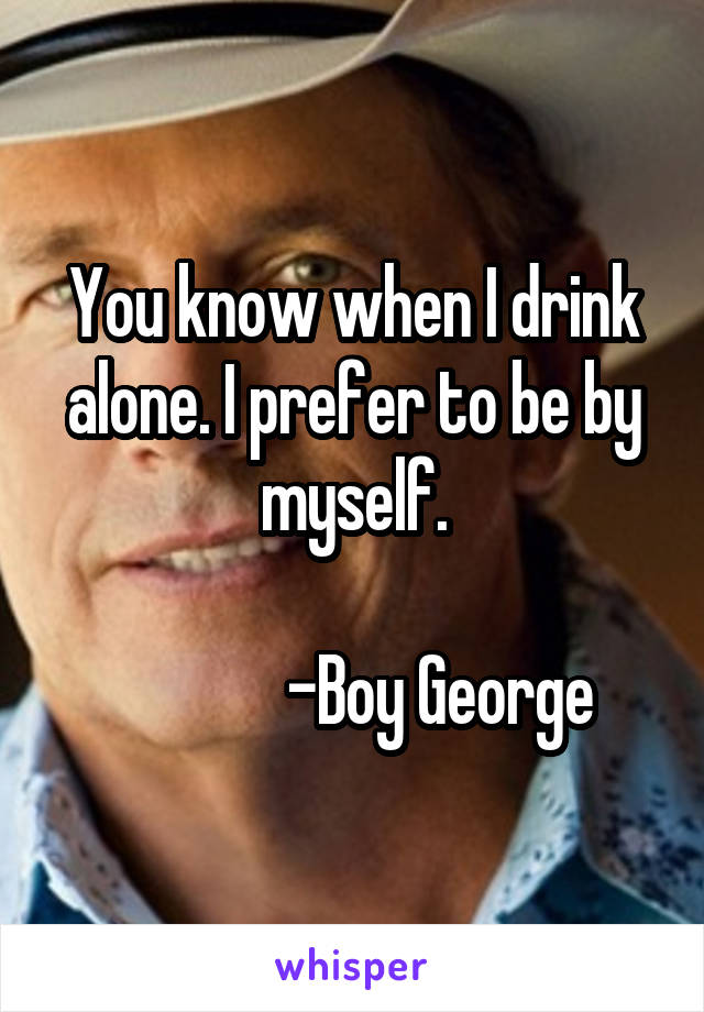 You know when I drink alone. I prefer to be by myself.

             -Boy George
