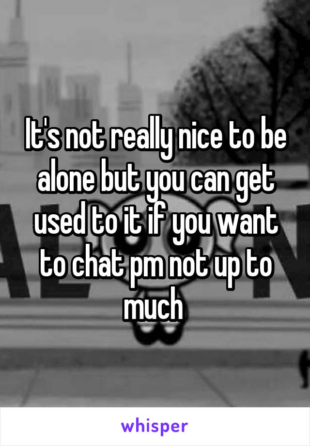 It's not really nice to be alone but you can get used to it if you want to chat pm not up to much 