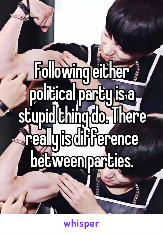 Following either political party is a stupid thing do. There really is difference between parties.