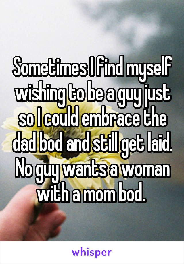 Sometimes I find myself wishing to be a guy just so I could embrace the dad bod and still get laid. No guy wants a woman with a mom bod. 