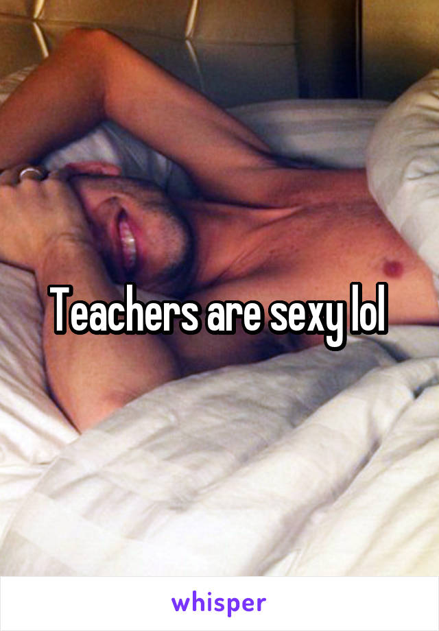 Teachers are sexy lol 