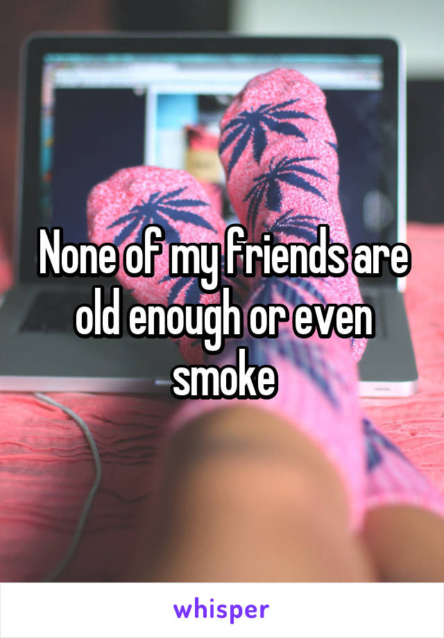 None of my friends are old enough or even smoke