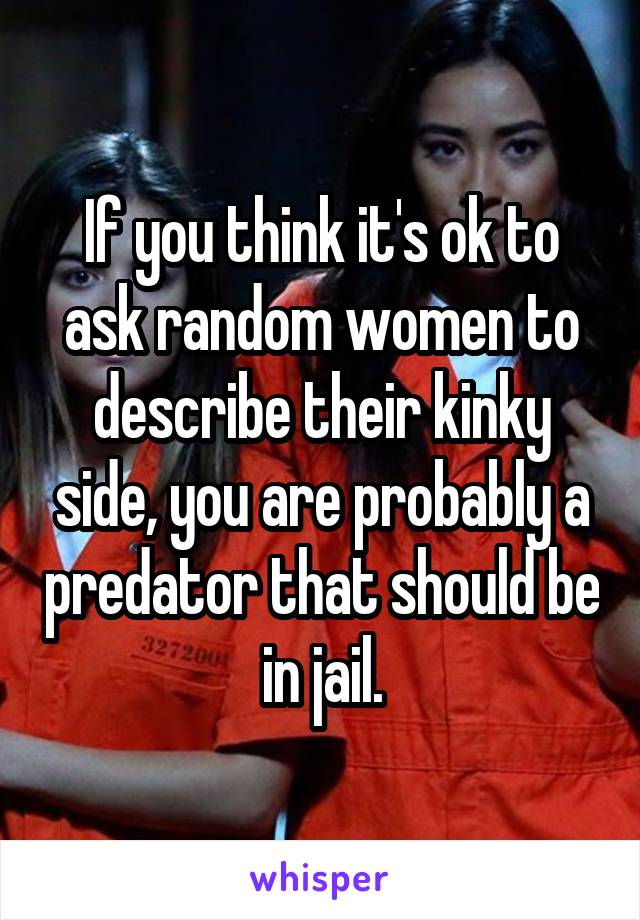 If you think it's ok to ask random women to describe their kinky side, you are probably a predator that should be in jail.
