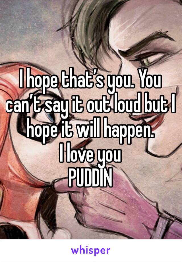 I hope that’s you. You can’t say it out loud but I hope it will happen. 
I love you
PUDDIN