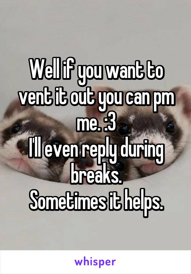 Well if you want to vent it out you can pm me. :3
I'll even reply during breaks.
Sometimes it helps.