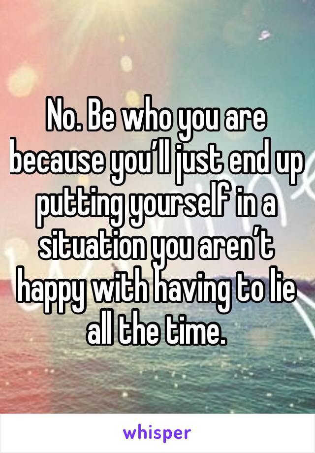 No. Be who you are because you’ll just end up putting yourself in a situation you aren’t happy with having to lie all the time. 