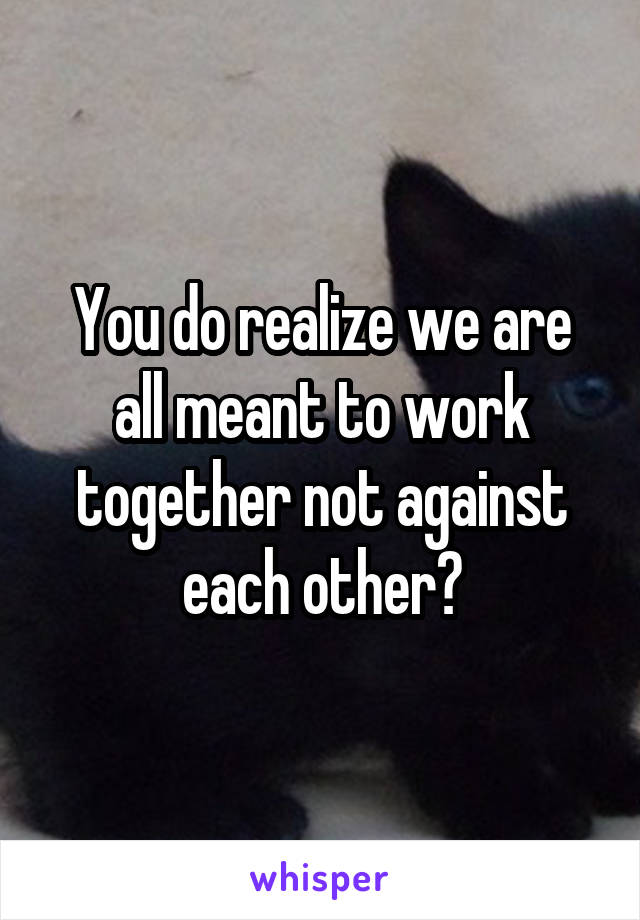 You do realize we are all meant to work together not against each other?