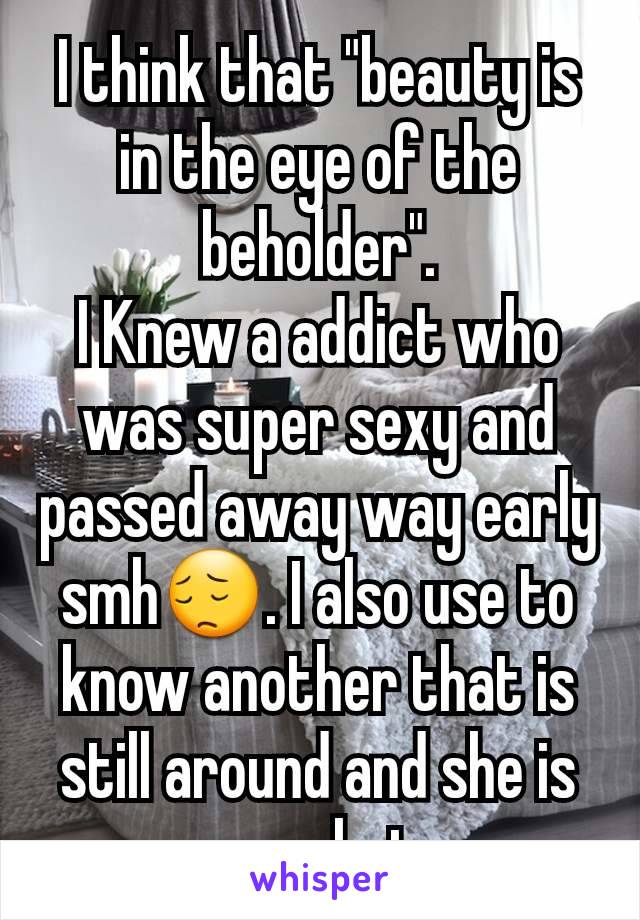 I think that "beauty is in the eye of the beholder".
I Knew a addict who was super sexy and passed away way early smh😔. I also use to know another that is still around and she is very hot.
