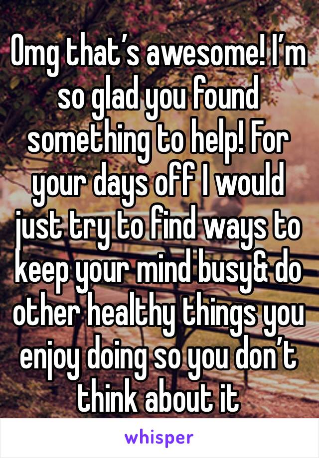Omg that’s awesome! I’m so glad you found something to help! For your days off I would just try to find ways to keep your mind busy& do other healthy things you enjoy doing so you don’t think about it