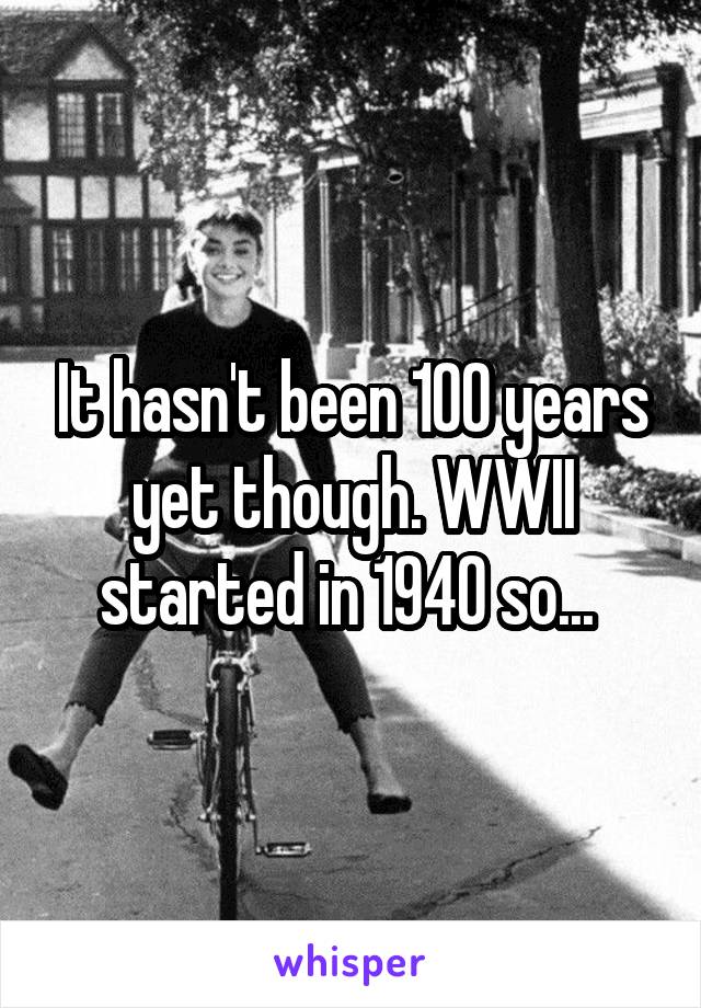 It hasn't been 100 years yet though. WWII started in 1940 so... 