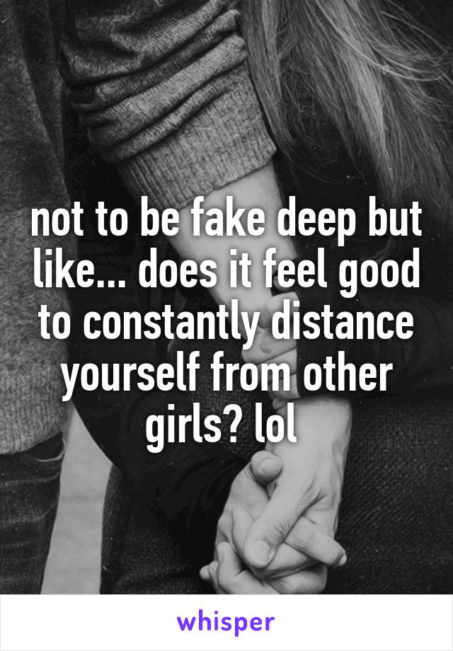 not to be fake deep but like... does it feel good to constantly distance yourself from other girls? lol 