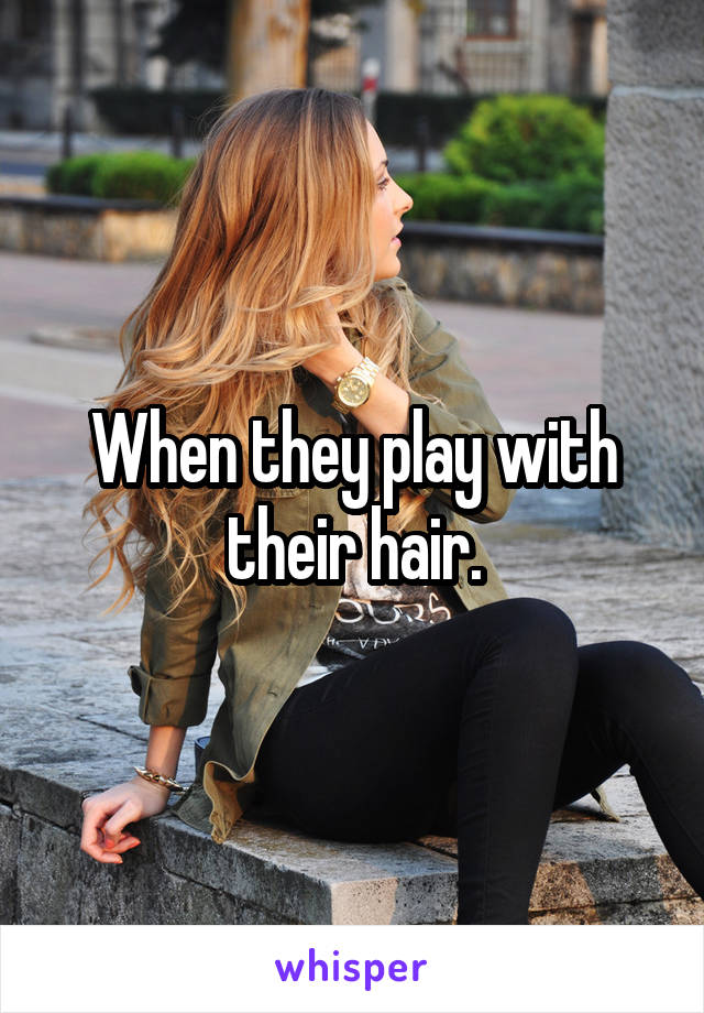 When they play with their hair.