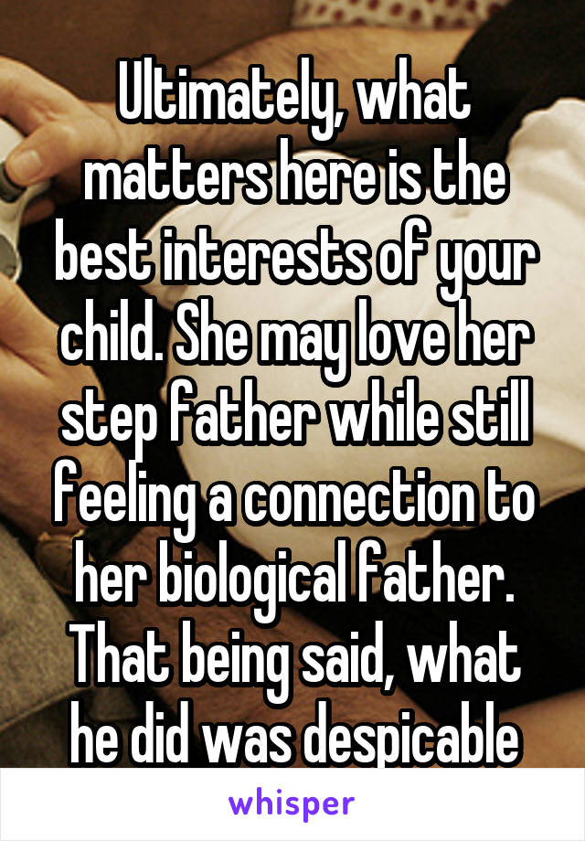 Ultimately, what matters here is the best interests of your child. She may love her step father while still feeling a connection to her biological father. That being said, what he did was despicable