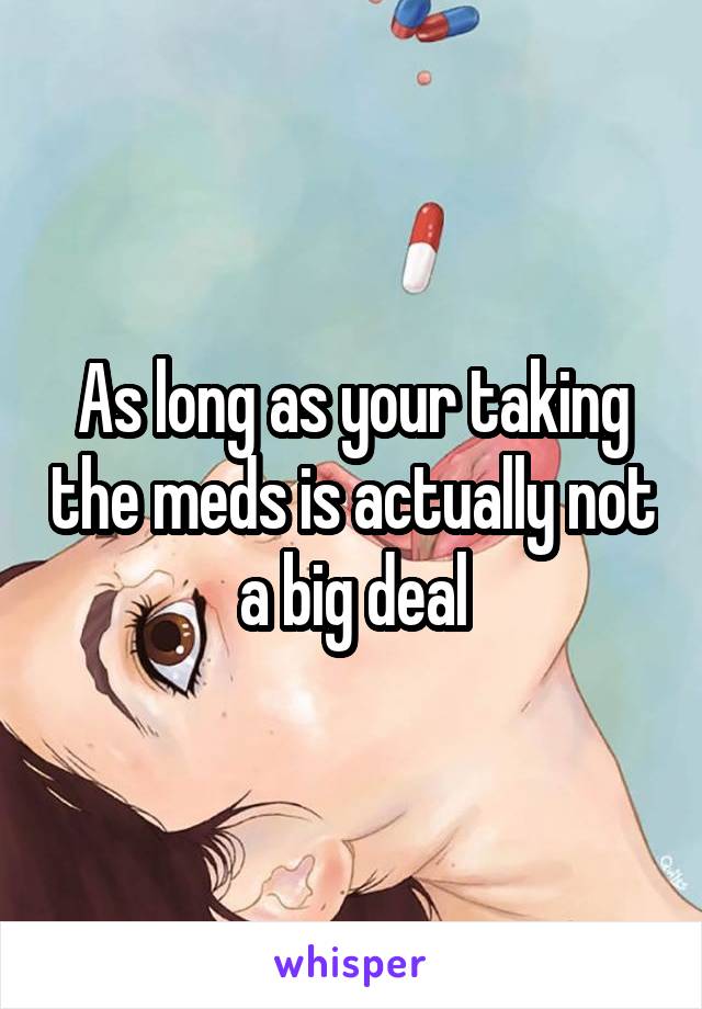 As long as your taking the meds is actually not a big deal