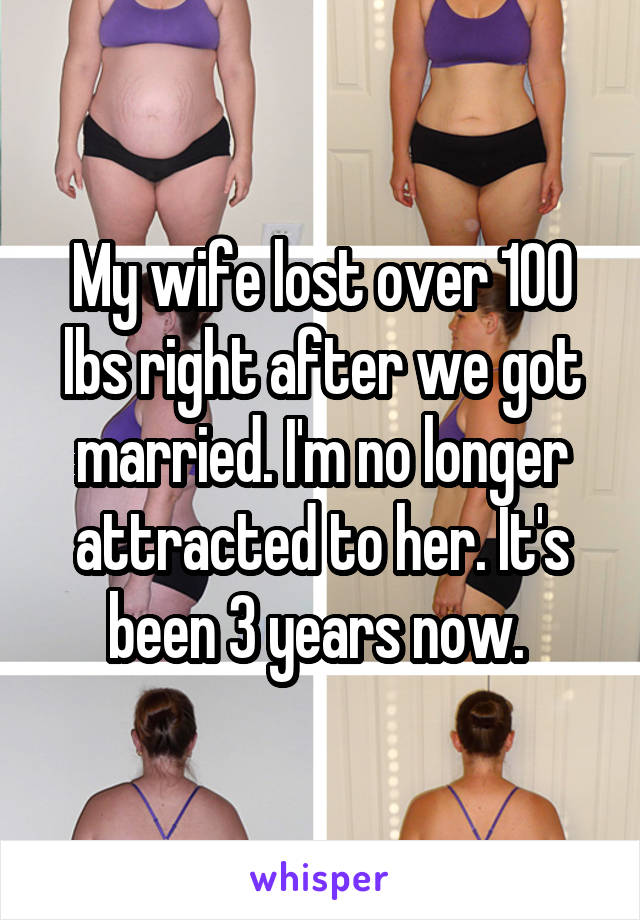My wife lost over 100 lbs right after we got married. I'm no longer attracted to her. It's been 3 years now. 