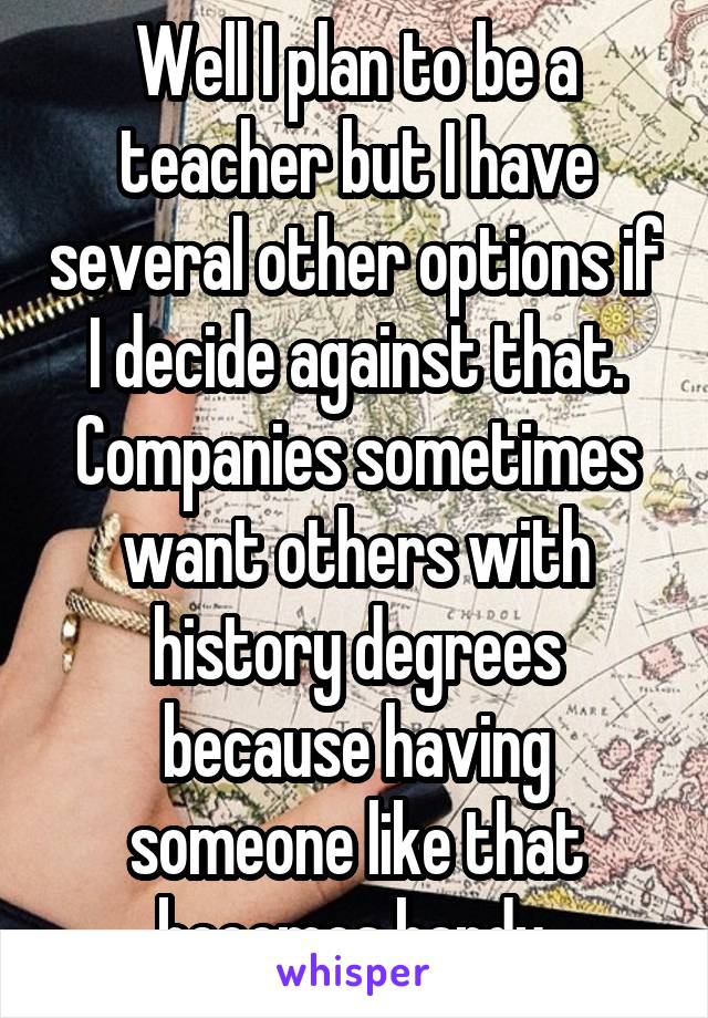 Well I plan to be a teacher but I have several other options if I decide against that. Companies sometimes want others with history degrees because having someone like that becomes handy.