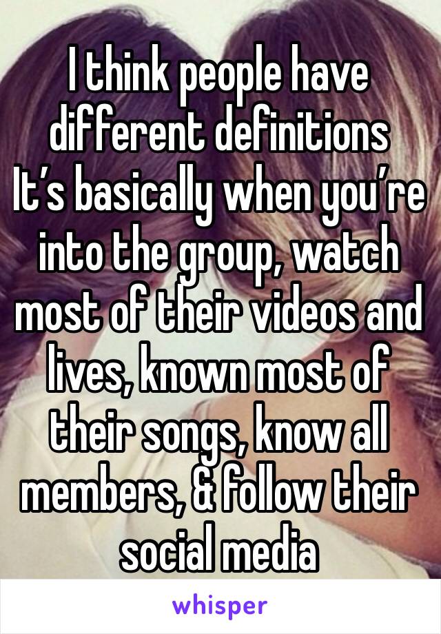 I think people have different definitions
It’s basically when you’re into the group, watch most of their videos and lives, known most of their songs, know all members, & follow their social media 
