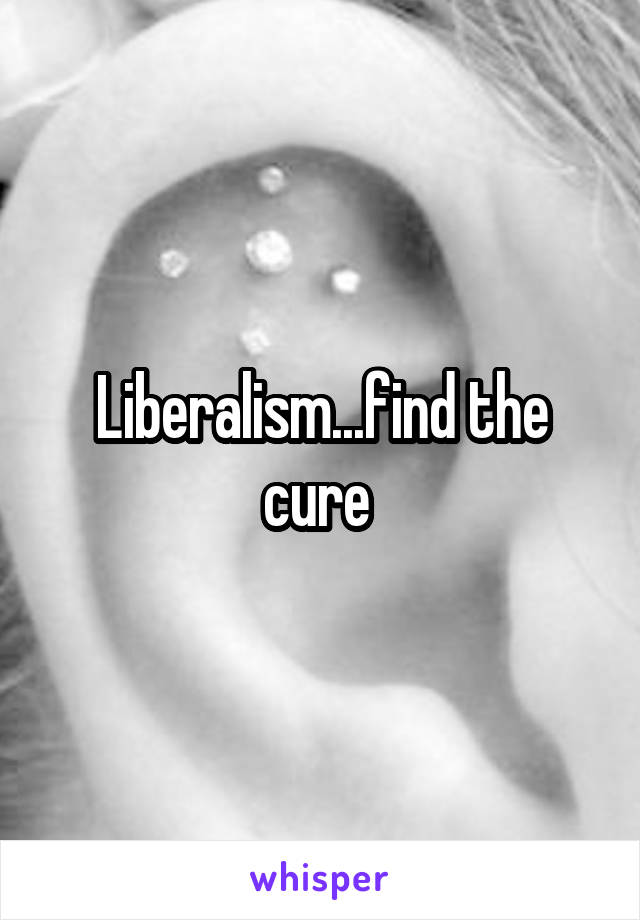 Liberalism...find the cure 