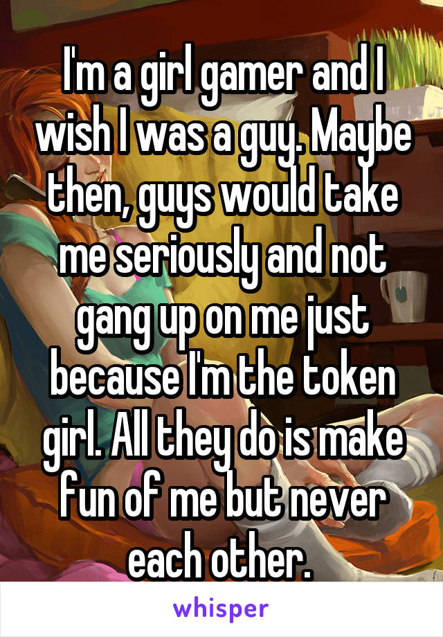 I'm a girl gamer and I wish I was a guy. Maybe then, guys would take me seriously and not gang up on me just because I'm the token girl. All they do is make fun of me but never each other. 