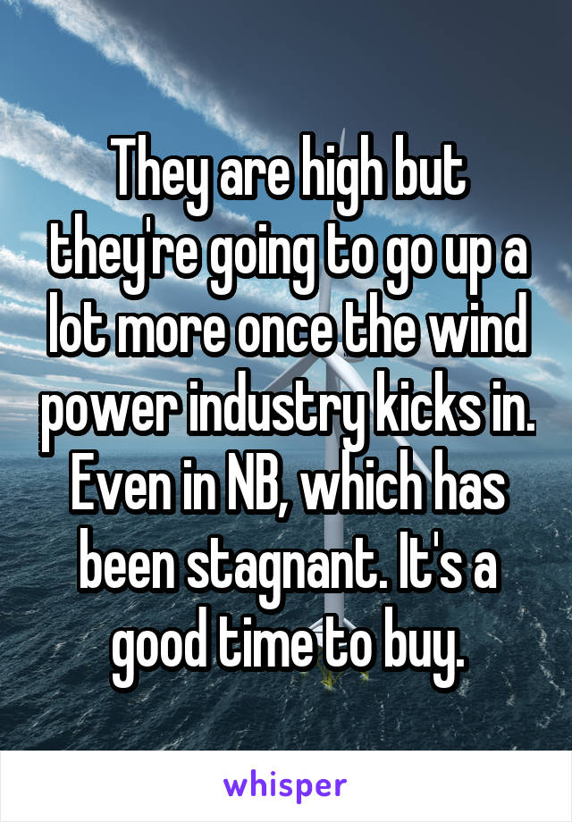 They are high but they're going to go up a lot more once the wind power industry kicks in. Even in NB, which has been stagnant. It's a good time to buy.