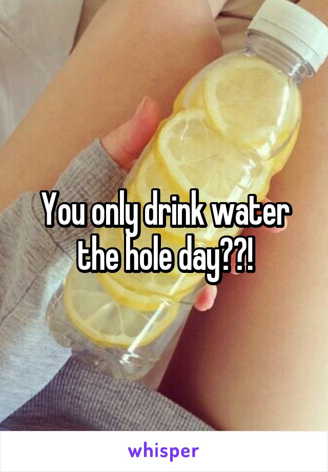 You only drink water the hole day??!