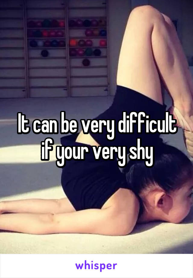 It can be very difficult if your very shy