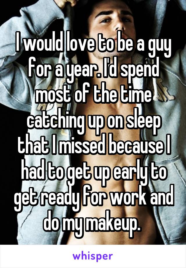 I would love to be a guy for a year. I'd spend most of the time catching up on sleep that I missed because I had to get up early to get ready for work and do my makeup. 