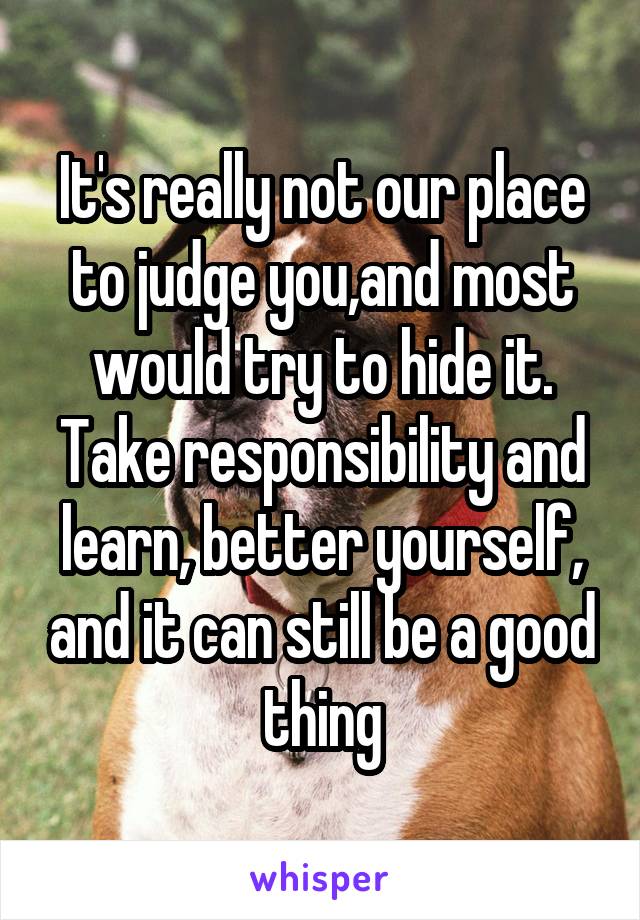 It's really not our place to judge you,and most would try to hide it. Take responsibility and learn, better yourself, and it can still be a good thing