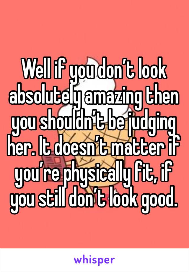 Well if you don’t look absolutely amazing then you shouldn’t be judging her. It doesn’t matter if you’re physically fit, if you still don’t look good. 