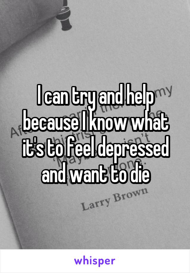 I can try and help because I know what it's to feel depressed and want to die