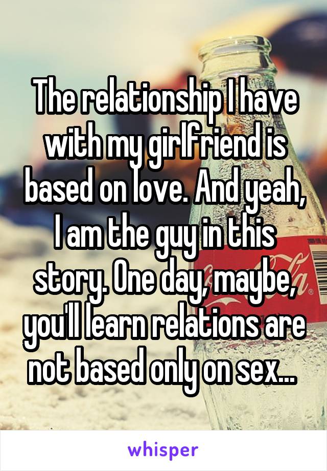 The relationship I have with my girlfriend is based on love. And yeah, I am the guy in this story. One day, maybe, you'll learn relations are not based only on sex... 