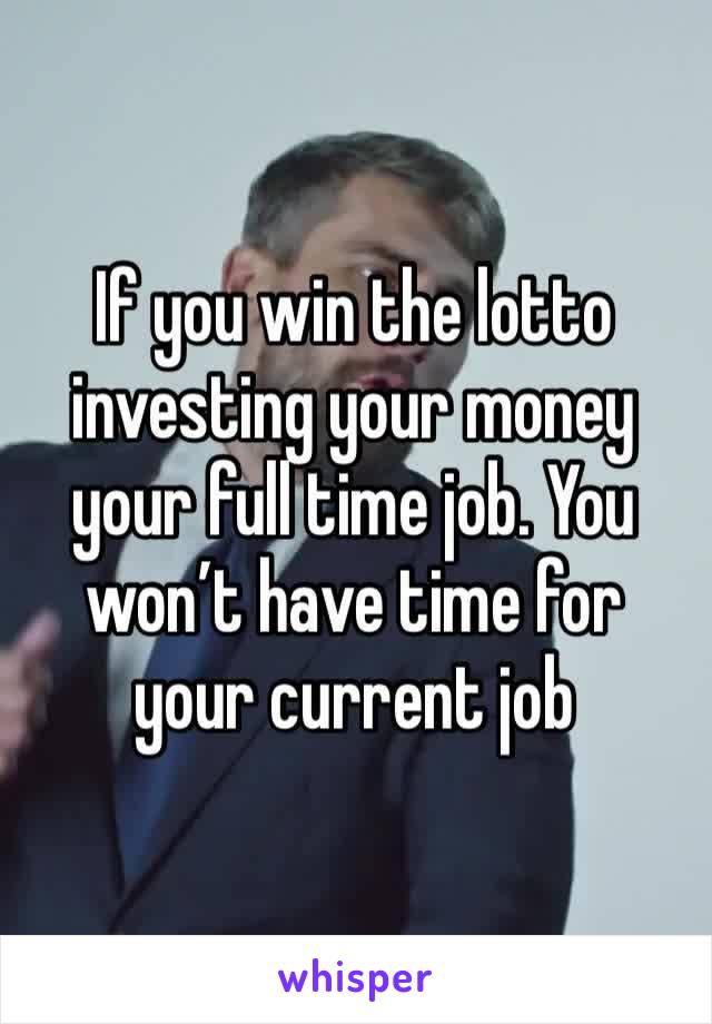 If you win the lotto investing your money your full time job. You won’t have time for your current job