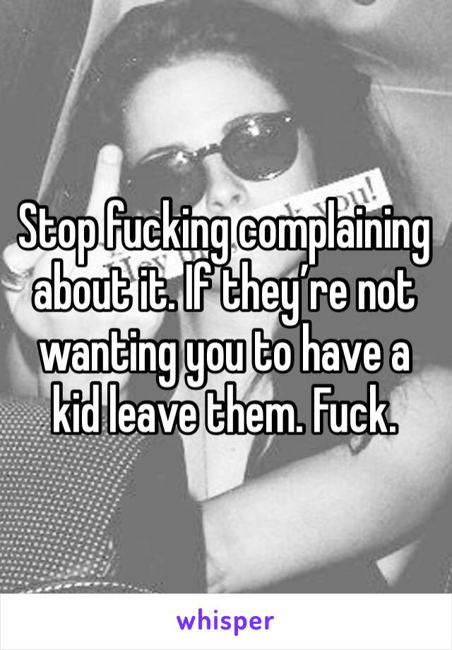Stop fucking complaining about it. If they’re not wanting you to have a kid leave them. Fuck. 