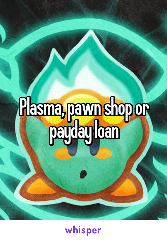 Plasma, pawn shop or payday loan