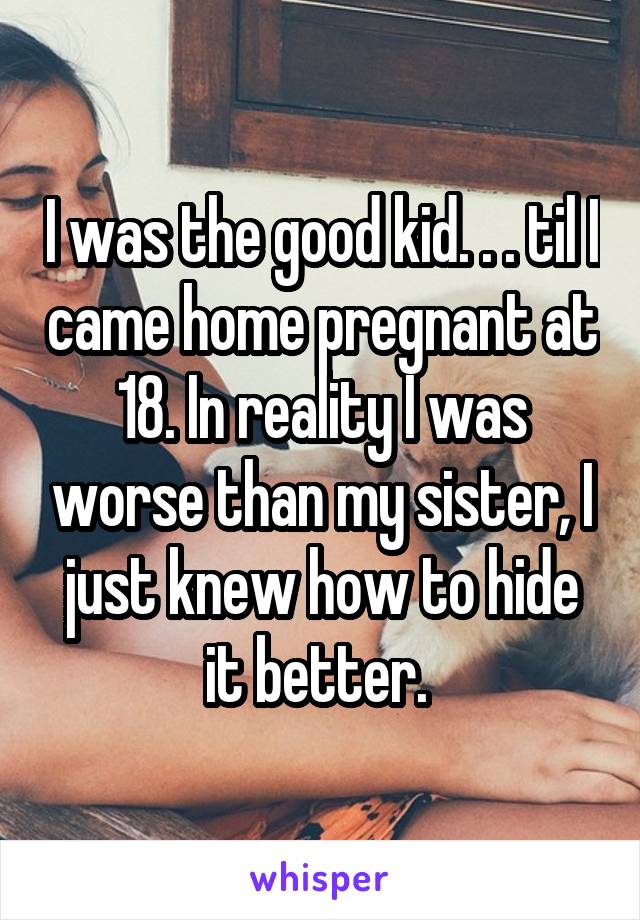 I was the good kid. . . til I came home pregnant at 18. In reality I was worse than my sister, I just knew how to hide it better. 