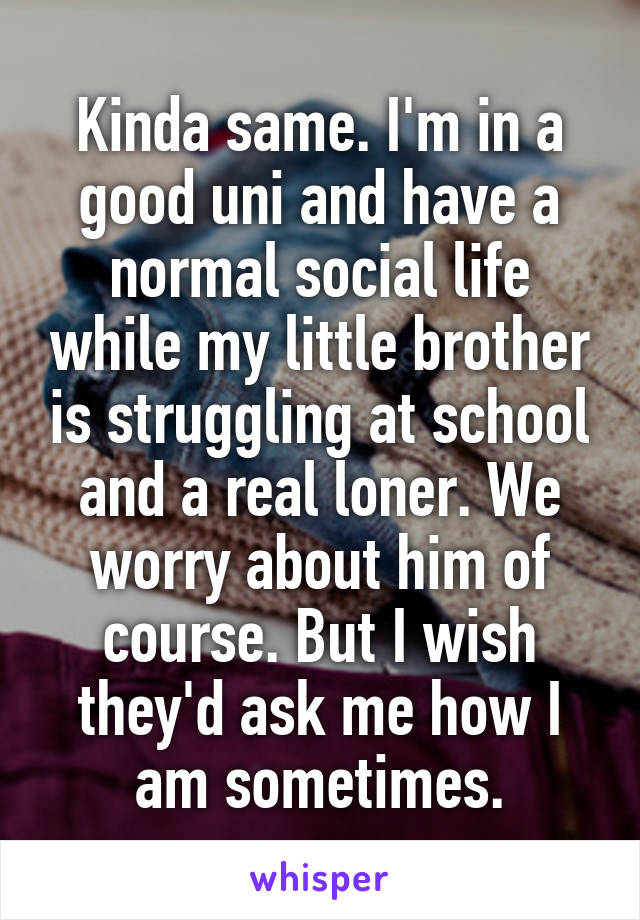 Kinda same. I'm in a good uni and have a normal social life while my little brother is struggling at school and a real loner. We worry about him of course. But I wish they'd ask me how I am sometimes.