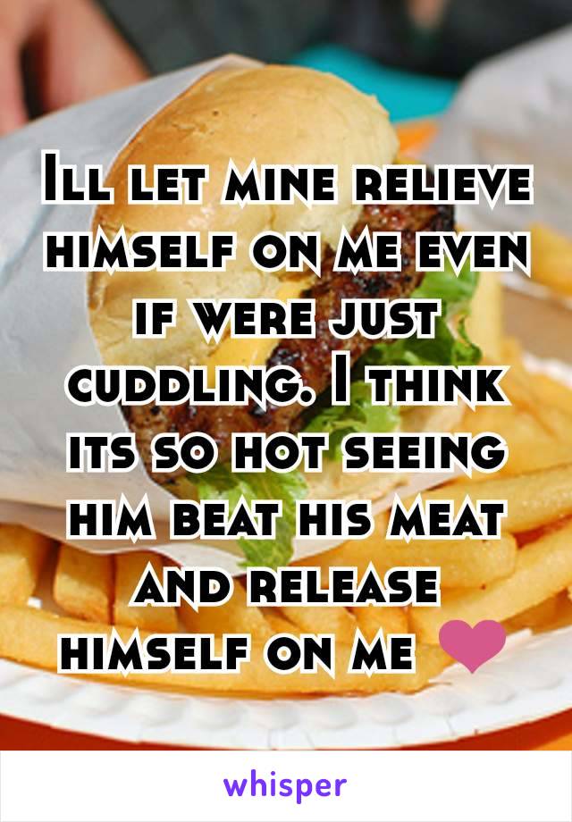 Ill let mine relieve himself on me even if were just cuddling. I think its so hot seeing him beat his meat and release himself on me ❤